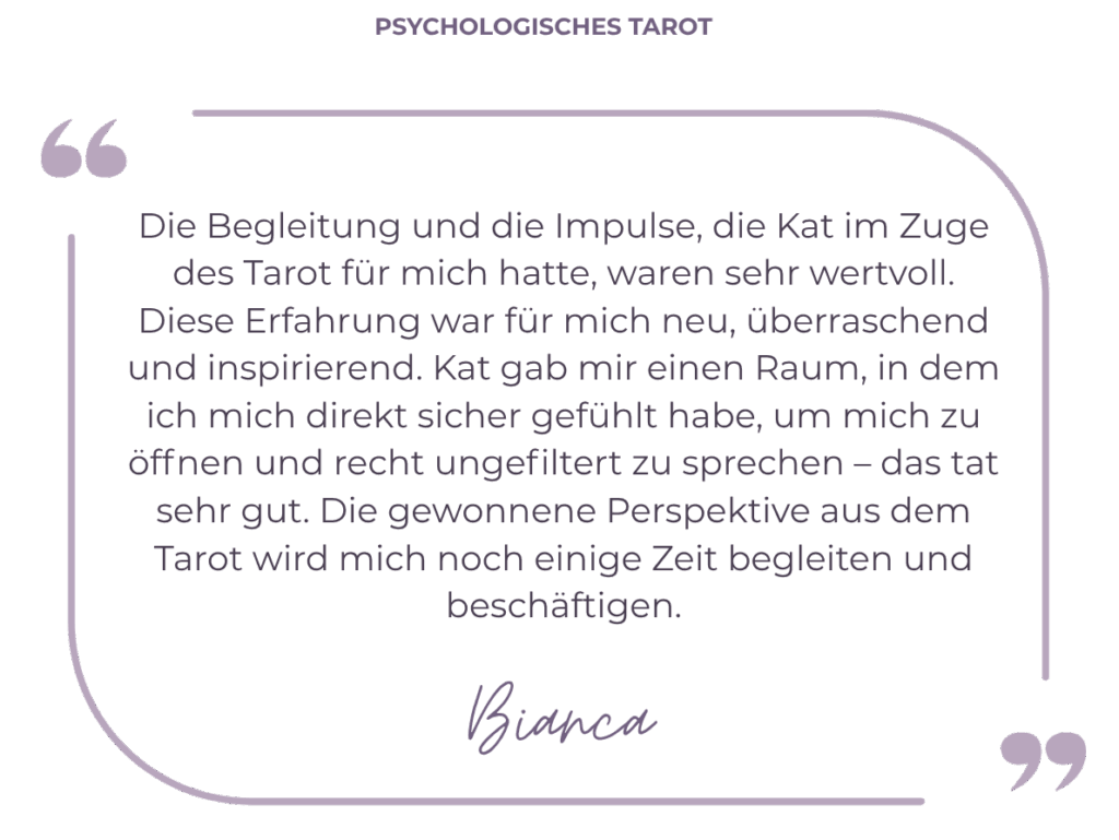 Die Begleitung und die Impulse, die Kat im Zuge des Tarot für mich hatte, waren sehr wertvoll. Diese Erfahrung war für mich neu, überraschend und inspirierend. Kat gab mir einen Raum, in dem ich mich direkt sicher gefühlt habe, um mich zu öffnen und recht ungefiltert zu sprechen – das tat sehr gut. Die gewonnene Perspektive aus dem Tarot wird mich noch einige Zeit begleiten und beschäftigen.